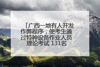广西一地有人开发作弊程序，使考生通过特种设备作业人员理论考试 131名考生证书被撤销