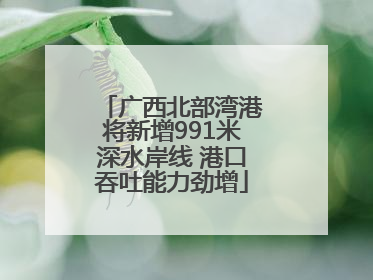 广西北部湾港将新增991米深水岸线 港口吞吐能力劲增