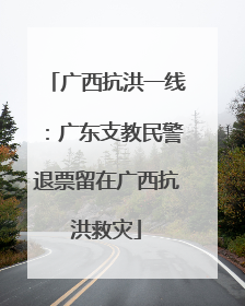 广西抗洪一线：广东支教民警退票留在广西抗洪救灾