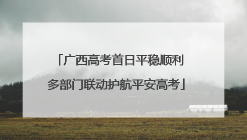 广西高考首日平稳顺利 多部门联动护航平安高考