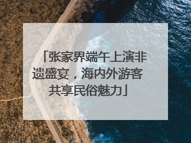 张家界端午上演非遗盛宴，海内外游客共享民俗魅力