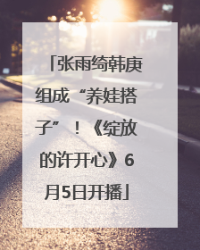 张雨绮韩庚组成“养娃搭子”！《绽放的许开心》6月5日开播