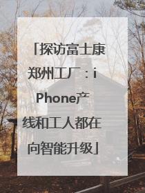 探访富士康郑州工厂：iPhone产线和工人都在向智能升级