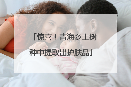 惊喜！青海乡土树种中提取出护肤品
