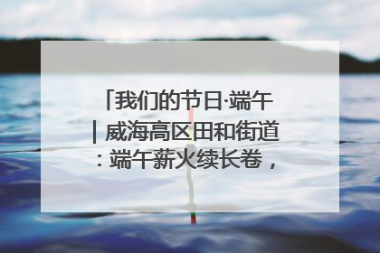 我们的节日·端午｜威海高区田和街道：端午薪火续长卷，邻里馨香聚暖流