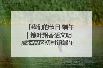 我们的节日·端午｜粽叶飘香话文明 威海高区初村镇端午系列活动亮点纷呈