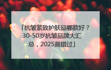 抗皱紧致护肤品哪款好？30-50岁抗皱品牌大汇总，2025莫错过