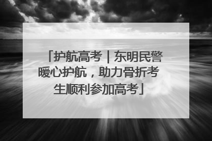护航高考｜东明民警暖心护航，助力骨折考生顺利参加高考