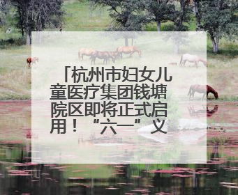 杭州市妇女儿童医疗集团钱塘院区即将正式启用！“六一”义诊活动来啦
