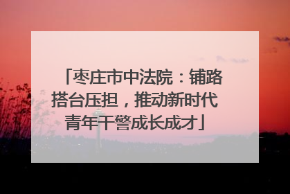 枣庄市中法院：铺路搭台压担，推动新时代青年干警成长成才
