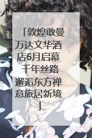 敦煌敢曼万达文华酒店6月启幕 千年丝路邂逅东方禅意旅居新境