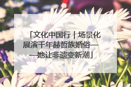 文化中国行｜场景化展演千年赫哲族婚俗——她让非遗变新潮