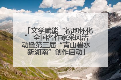 文学赋能“福地怀化” 全国名作家采风活动暨第三届“青山碧水新湖南”创作启动