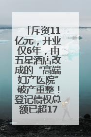 斥资11亿元，开业仅6年，由五星酒店改成的“高端妇产医院”破产重整！登记债权总额已超17亿元