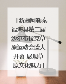 新疆阿勒泰福海县第二届沙尔布拉克草原运动会盛大开幕 展现草原文化魅力