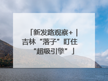 新发路观察+｜吉林“落子”盯住“超级引擎”