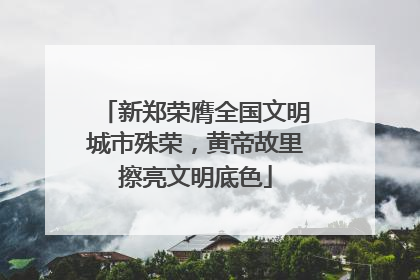 新郑荣膺全国文明城市殊荣，黄帝故里擦亮文明底色