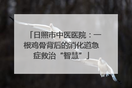 日照市中医医院：一根鸡骨背后的消化道急症救治“智慧”