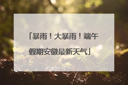 暴雨！大暴雨！端午假期安徽最新天气