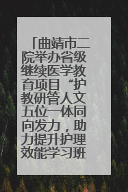 曲靖市二院举办省级继续医学教育项目“护教研管人文五位一体同向发力，助力提升护理效能学习班”