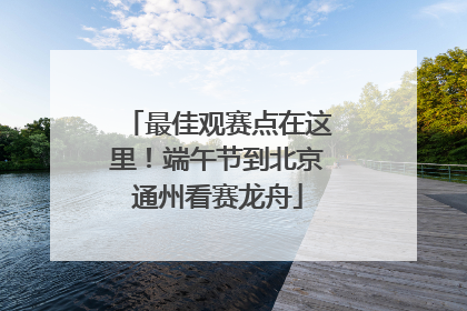 最佳观赛点在这里！端午节到北京通州看赛龙舟