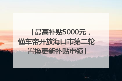 最高补贴5000元，懂车帝开放海口市第二轮置换更新补贴申领