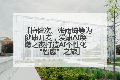 檀健次、张雨绮等为健康开麦，爱康AI焕燃之夜打造AI个性化“智愈”之旅