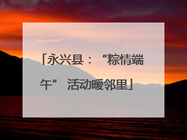 永兴县：“粽情端午” 活动暖邻里