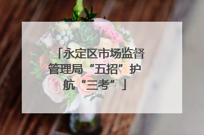 永定区市场监督管理局“五招”护航“三考”