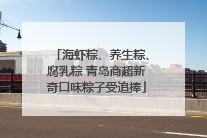 海虾粽、养生粽、腐乳粽 青岛商超新奇口味粽子受追捧