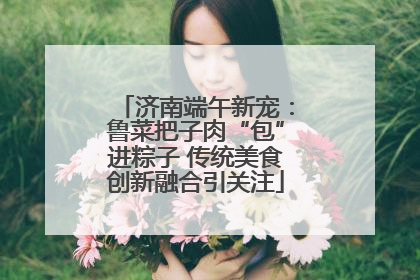 济南端午新宠：鲁菜把子肉“包”进粽子 传统美食创新融合引关注