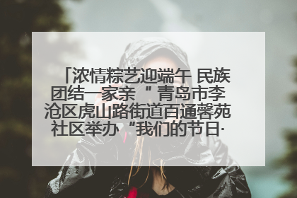 浓情粽艺迎端午 民族团结一家亲“ 青岛市李沧区虎山路街道百通馨苑社区举办“我们的节日·端午“主题活动