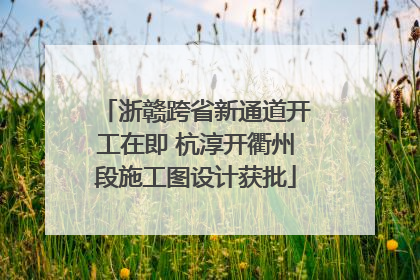 浙赣跨省新通道开工在即 杭淳开衢州段施工图设计获批