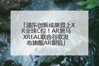 浦东创新成果登上XR全球C位！AR黑马XREAL联合谷歌发布旗舰AR眼镜