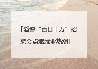 淄博“百日千万”招聘会点燃就业热潮