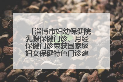 淄博市妇幼保健院乳腺保健门诊、月经保健门诊荣获国家级妇女保健特色门诊建设单位荣誉称号