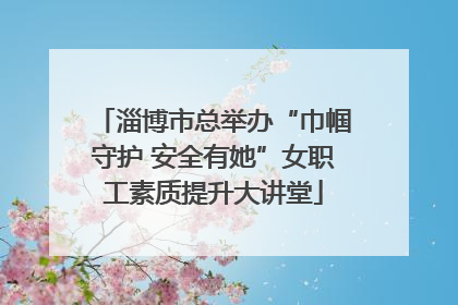 淄博市总举办“巾帼守护 安全有她”女职工素质提升大讲堂