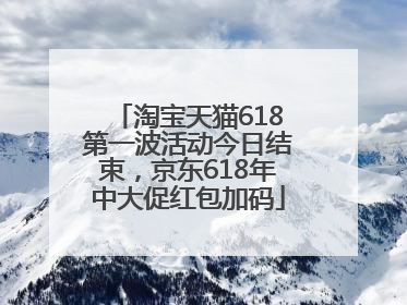 淘宝天猫618第一波活动今日结束，京东618年中大促红包加码