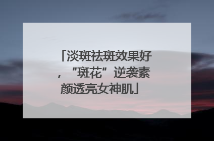 淡斑祛斑效果好，“斑花”逆袭素颜透亮女神肌