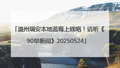 温州瑞安本地蓝莓上线咯！请听《90早新闻》20250524