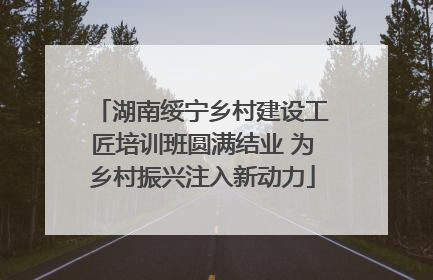 湖南绥宁乡村建设工匠培训班圆满结业 为乡村振兴注入新动力