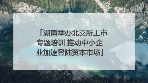 湖南举办北交所上市专题培训 推动中小企业加速登陆资本市场