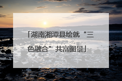 湖南湘潭县绘就“三色融合”共富图景