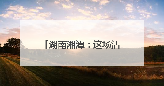 湖南湘潭：这场活动，既有趣又有料