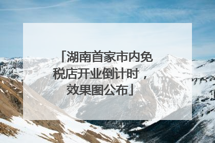 湖南首家市内免税店开业倒计时，效果图公布