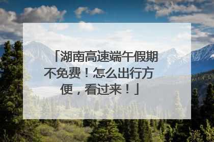 湖南高速端午假期不免费！怎么出行方便，看过来！
