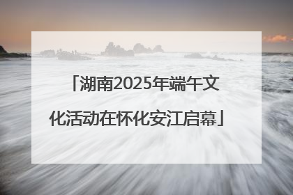 湖南2025年端午文化活动在怀化安江启幕