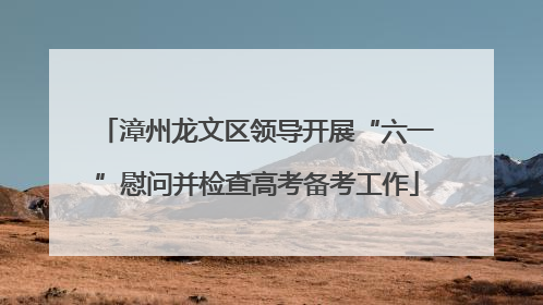漳州龙文区领导开展“六一”慰问并检查高考备考工作