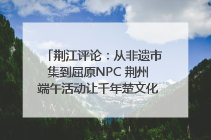 荆江评论：从非遗市集到屈原NPC 荆州端午活动让千年楚文化“破圈”生长
