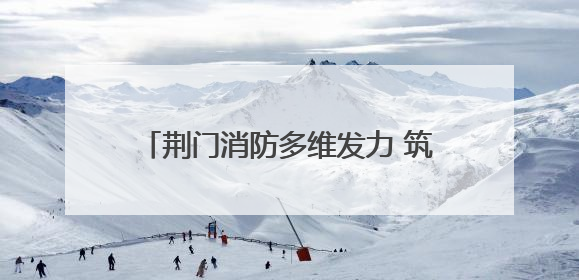 荆门消防多维发力 筑牢安全生产“防火墙”